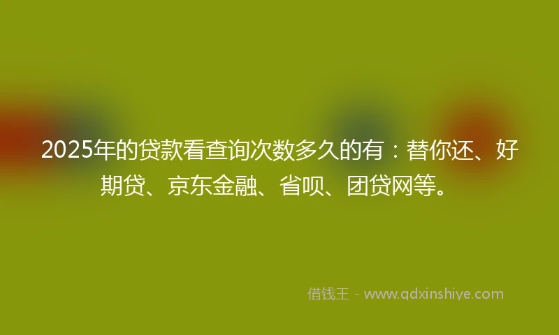 2025年的贷款看查询次数多久的有：替你还、好期贷、京东金融、省呗、团贷网等。