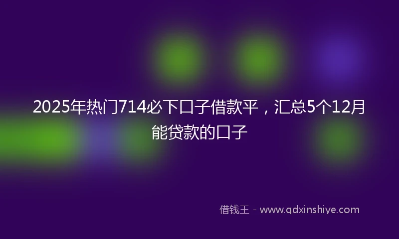 2025年热门714必下口子借款平，汇总5个12月能贷款的口子