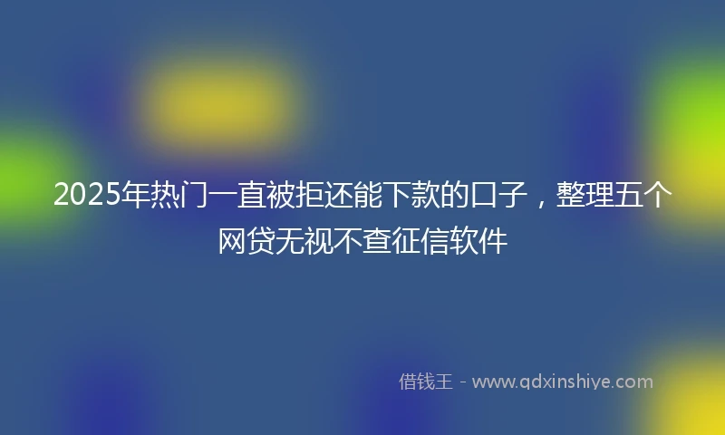 2025年热门一直被拒还能下款的口子，整理五个网贷无视不查征信软件