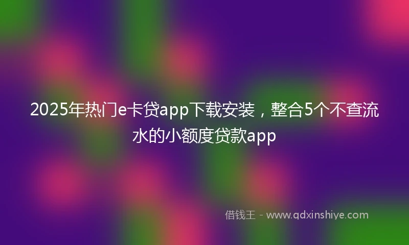 2025年热门e卡贷app下载安装，整合5个不查流水的小额度贷款app