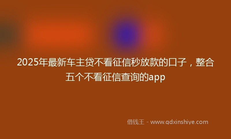 2025年最新车主贷不看征信秒放款的口子，整合五个不看征信查询的app