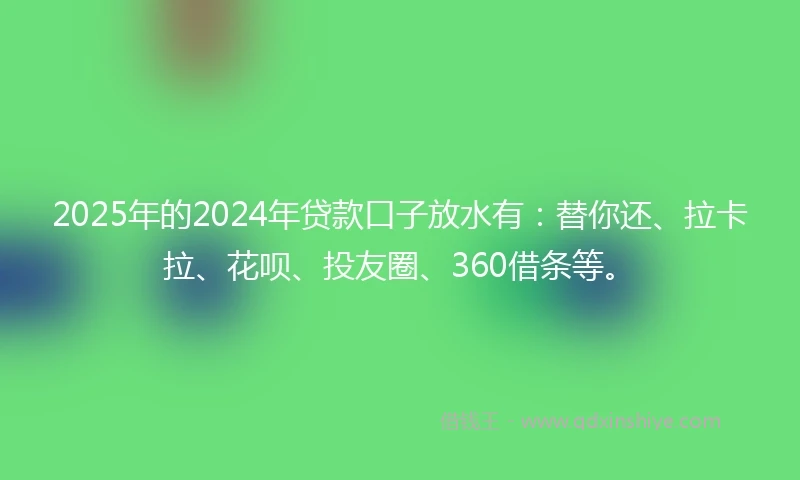 2025年的2024年贷款口子放水有：替你还、拉卡拉、花呗、投友圈、360借条等。