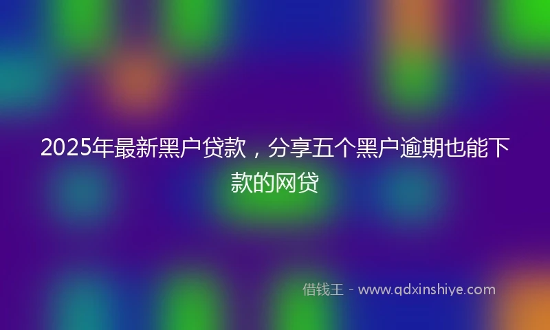 2025年最新黑户贷款，分享五个黑户逾期也能下款的网贷
