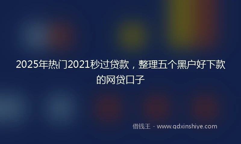 2025年热门2021秒过贷款，整理五个黑户好下款的网贷口子