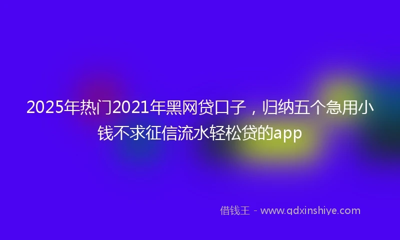 2025年热门2021年黑网贷口子，归纳五个急用小钱不求征信流水轻松贷的app