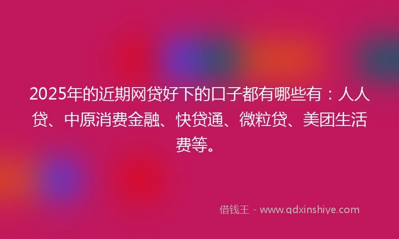 2025年的近期网贷好下的口子都有哪些有：人人贷、中原消费金融、快贷通、微粒贷、美团生活费等。