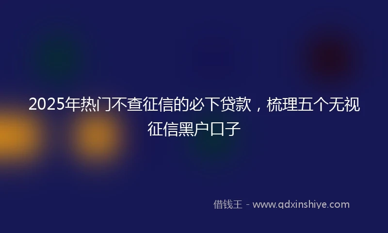 2025年热门不查征信的必下贷款，梳理五个无视征信黑户口子