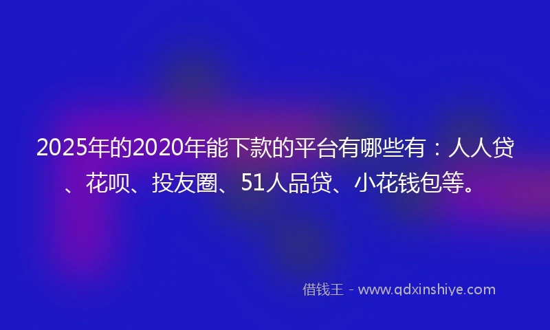 2025年的2020年能下款的平台有哪些有：人人贷、花呗、投友圈、51人品贷、小花钱包等。