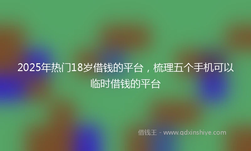 2025年热门18岁借钱的平台，梳理五个手机可以临时借钱的平台