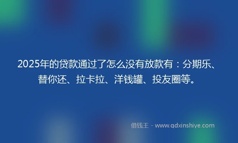 2025年的贷款通过了怎么没有放款有：分期乐、替你还、拉卡拉、洋钱罐、投友圈等。