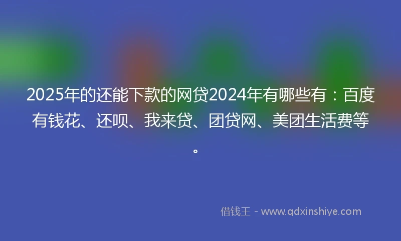 2025年的还能下款的网贷2024年有哪些有：百度有钱花、还呗、我来贷、团贷网、美团生活费等。