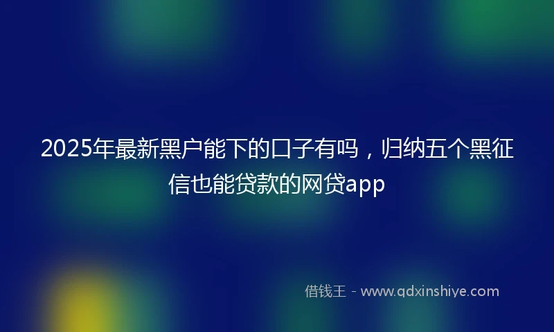 2025年最新黑户能下的口子有吗，归纳五个黑征信也能贷款的网贷app