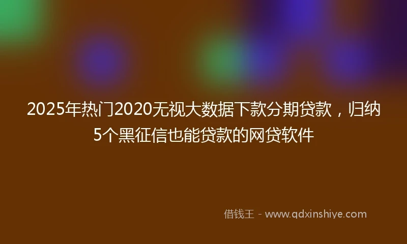 2025年热门2020无视大数据下款分期贷款，归纳5个黑征信也能贷款的网贷软件