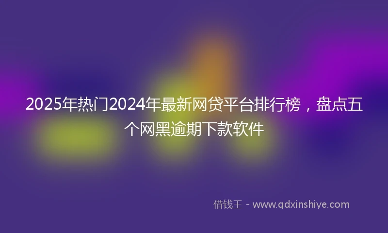 2025年热门2024年最新网贷平台排行榜，盘点五个网黑逾期下款软件