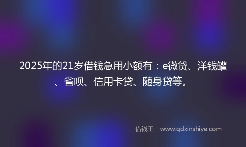 2025年的21岁借钱急用小额有：e微贷、洋钱罐、省呗、信用卡贷、随身贷等。