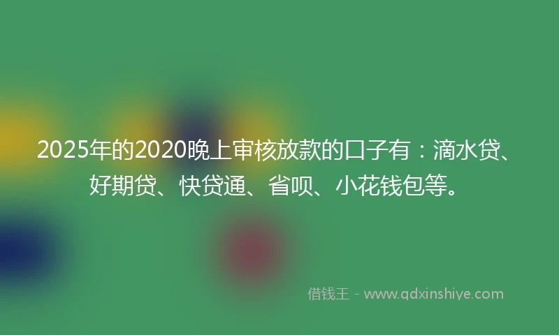 2025年的2020晚上审核放款的口子有：滴水贷、好期贷、快贷通、省呗、小花钱包等。