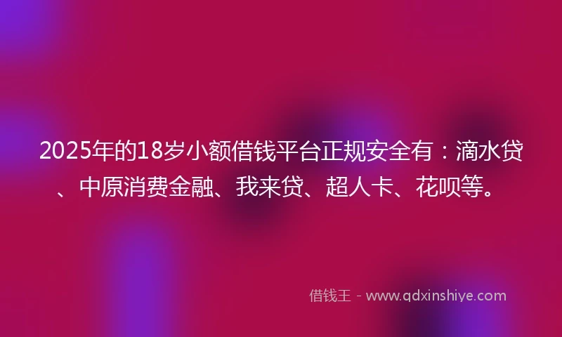 2025年的18岁小额借钱平台正规安全有：滴水贷、中原消费金融、我来贷、超人卡、花呗等。