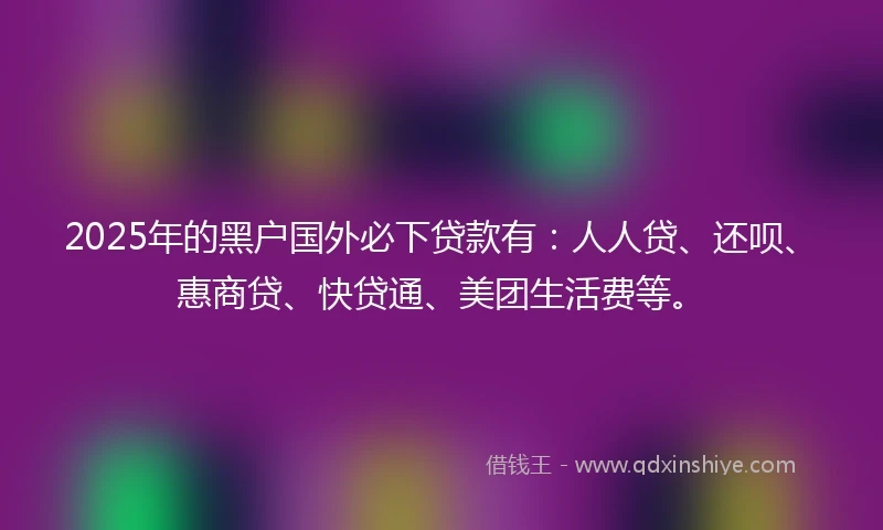 2025年的黑户国外必下贷款有：人人贷、还呗、惠商贷、快贷通、美团生活费等。
