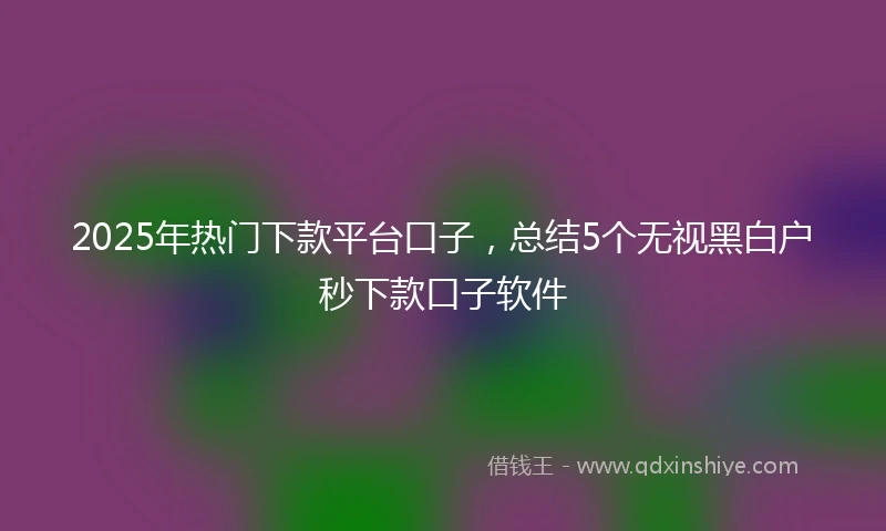 2025年热门下款平台口子，总结5个无视黑白户秒下款口子软件