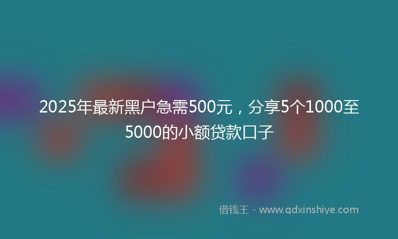 2025年最新黑户急需500元，分享5个1000至5000的小额贷款口子
