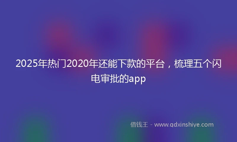 2025年热门2020年还能下款的平台，梳理五个闪电审批的app