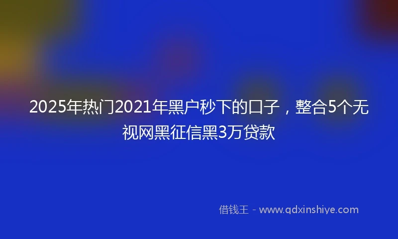 2025年热门2021年黑户秒下的口子，整合5个无视网黑征信黑3万贷款