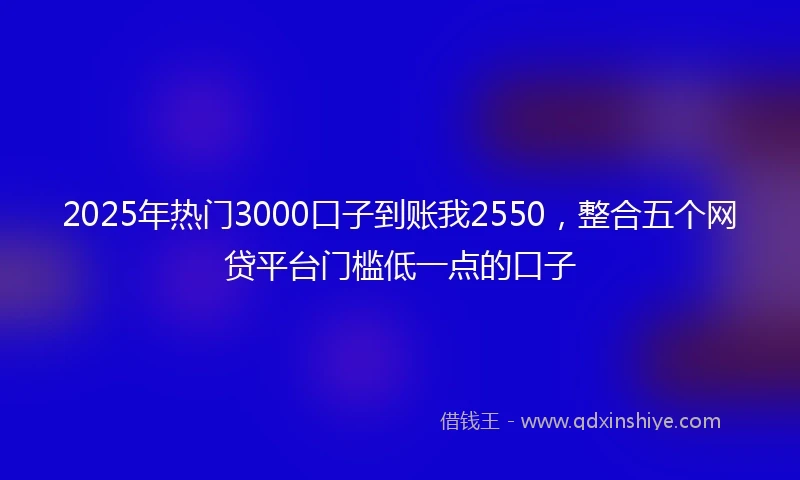 2025年热门3000口子到账我2550，整合五个网贷平台门槛低一点的口子