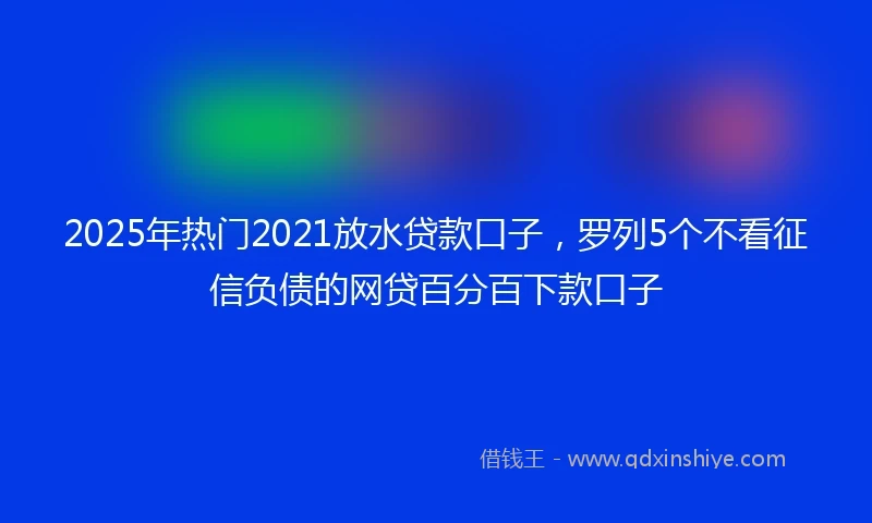 2025年热门2021放水贷款口子，罗列5个不看征信负债的网贷百分百下款口子