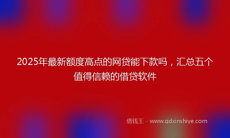 2025年最新额度高点的网贷能下款吗，汇总五个值得信赖的借贷软件