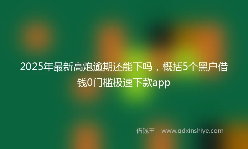 2025年最新高炮逾期还能下吗，概括5个黑户借钱0门槛极速下款app