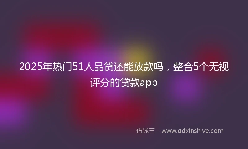 2025年热门51人品贷还能放款吗，整合5个无视评分的贷款app
