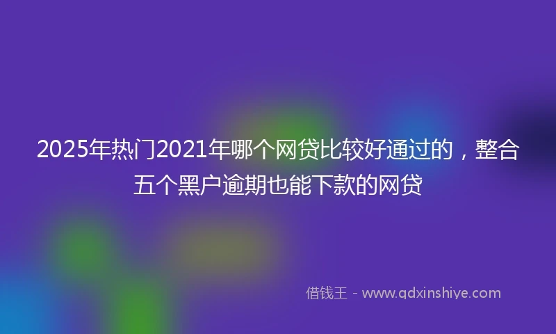 2025年热门2021年哪个网贷比较好通过的，整合五个黑户逾期也能下款的网贷
