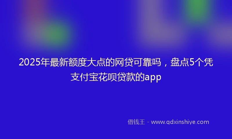 2025年最新额度大点的网贷可靠吗，盘点5个凭支付宝花呗贷款的app
