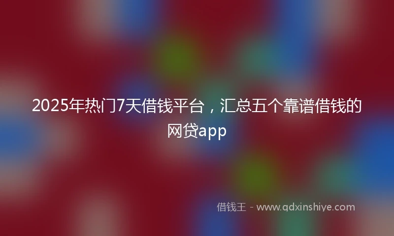 2025年热门7天借钱平台，汇总五个靠谱借钱的网贷app