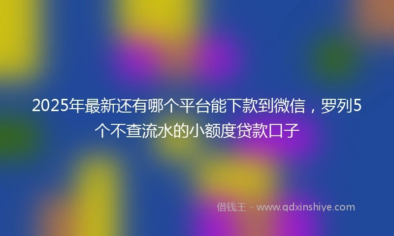 2025年最新还有哪个平台能下款到微信，罗列5个不查流水的小额度贷款口子