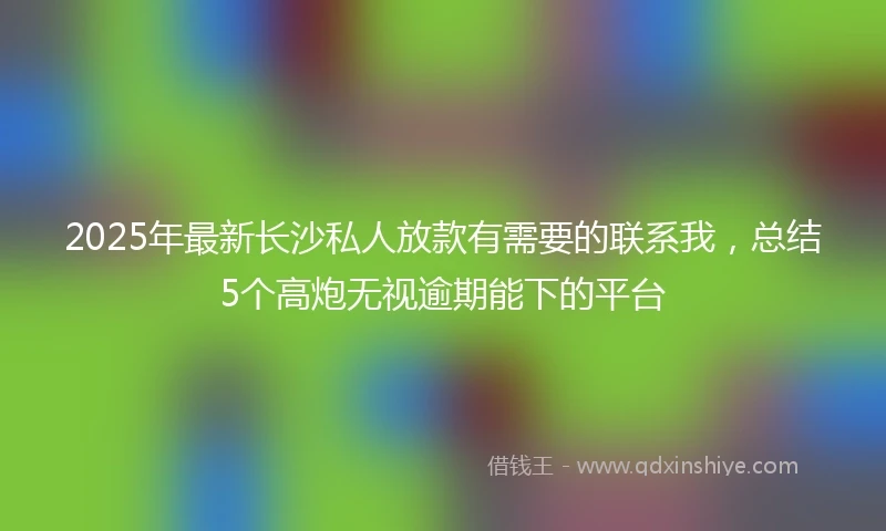 2025年最新长沙私人放款有需要的联系我，总结5个高炮无视逾期能下的平台