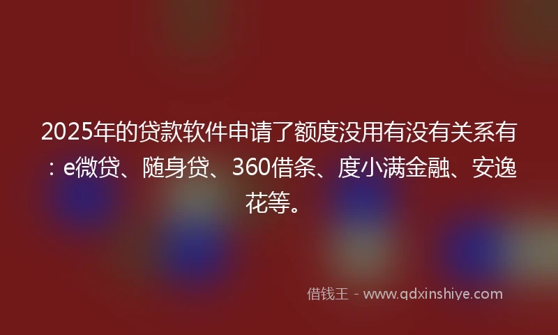 2025年的贷款软件申请了额度没用有没有关系有：e微贷、随身贷、360借条、度小满金融、安逸花等。