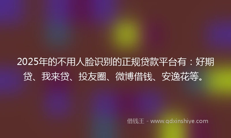 2025年的不用人脸识别的正规贷款平台有：好期贷、我来贷、投友圈、微博借钱、安逸花等。