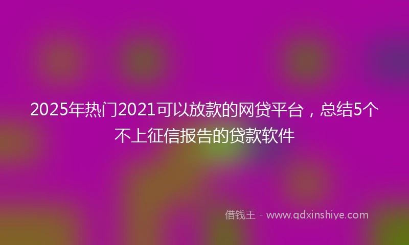 2025年热门2021可以放款的网贷平台，总结5个不上征信报告的贷款软件