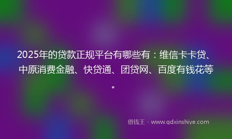2025年的贷款正规平台有哪些有：维信卡卡贷、中原消费金融、快贷通、团贷网、百度有钱花等。