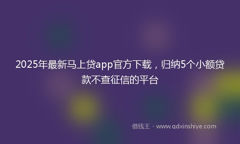 2025年最新马上贷app官方下载，归纳5个小额贷款不查征信的平台