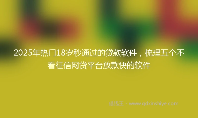 2025年热门18岁秒通过的贷款软件，梳理五个不看征信网贷平台放款快的软件