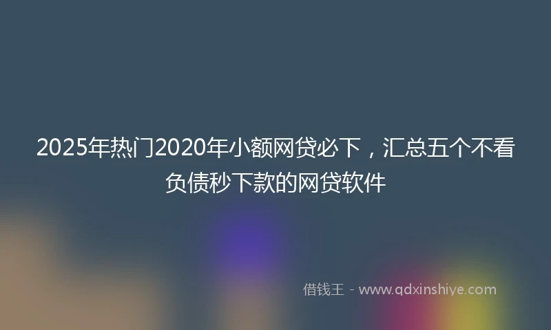2025年热门2020年小额网贷必下，汇总五个不看负债秒下款的网贷软件