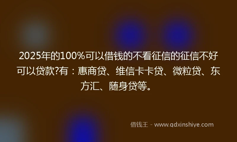 2025年的100%可以借钱的不看征信的征信不好可以贷款?有：惠商贷、维信卡卡贷、微粒贷、东方汇、随身贷等。