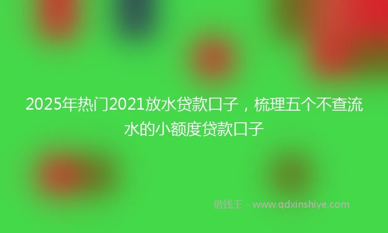 2025年热门2021放水贷款口子，梳理五个不查流水的小额度贷款口子