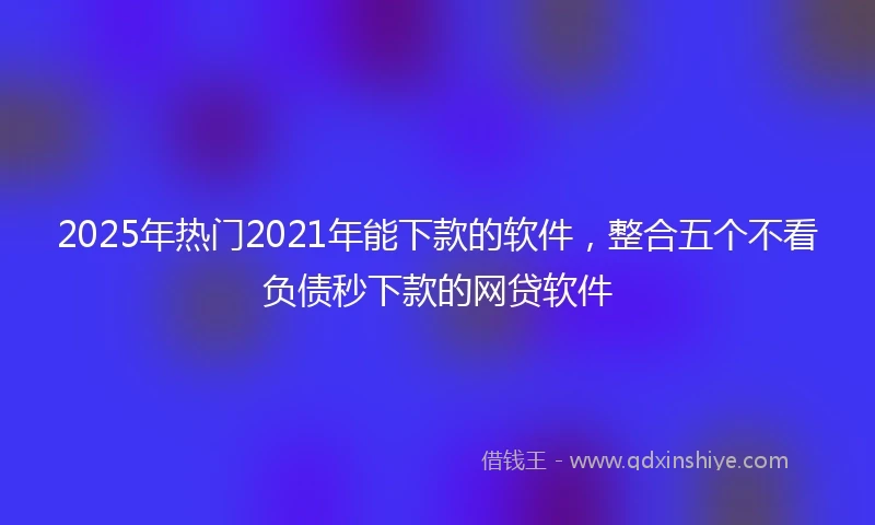 2025年热门2021年能下款的软件，整合五个不看负债秒下款的网贷软件