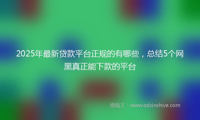 2025年最新贷款平台正规的有哪些，总结5个网黑真正能下款的平台