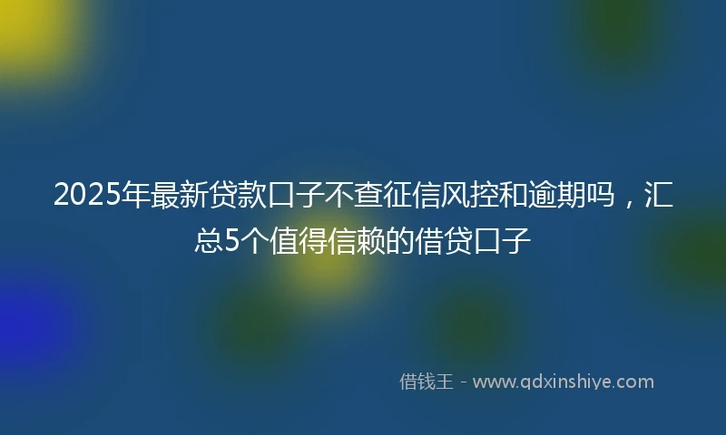 2025年最新贷款口子不查征信风控和逾期吗，汇总5个值得信赖的借贷口子