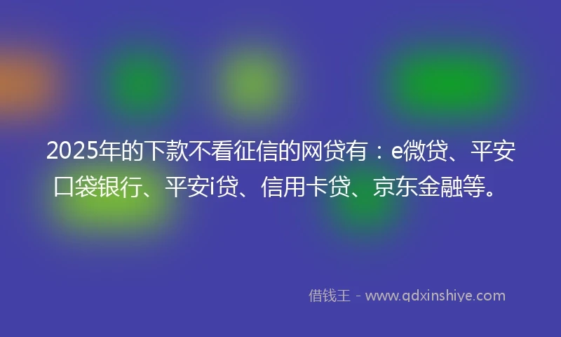 2025年的下款不看征信的网贷有：e微贷、平安口袋银行、平安i贷、信用卡贷、京东金融等。