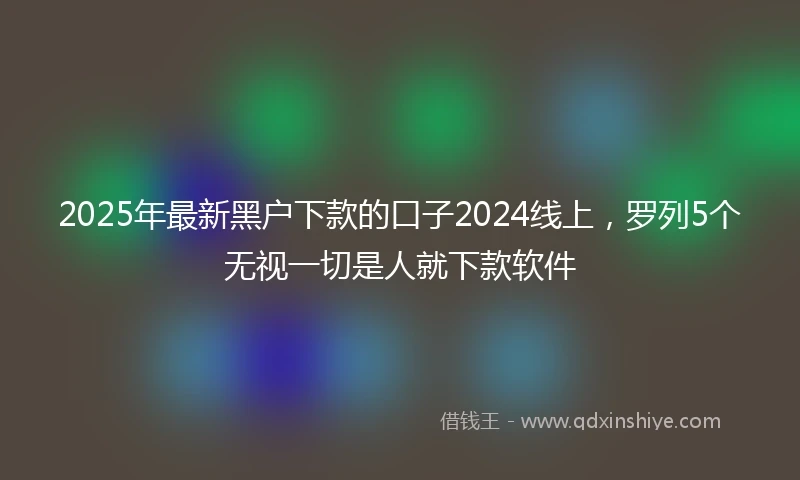 2025年最新黑户下款的口子2024线上，罗列5个无视一切是人就下款软件